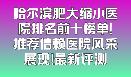 哈尔滨肥大缩小医院排名前十榜单！推荐信赖医院风采展现！最新评测