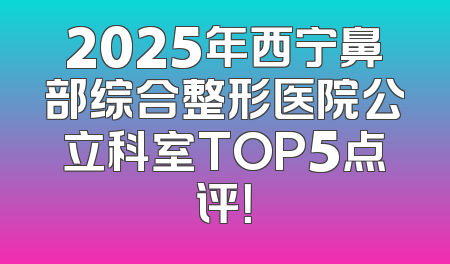 2025年西宁鼻部综合整形医院公立科室TOP5点评！