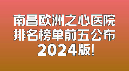 南昌欧洲之心医院排名榜单前五公布 2024版！