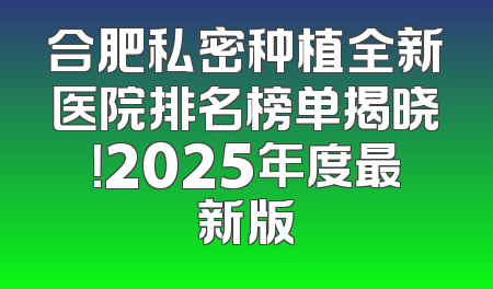 合肥私密种植全新医院排名榜单揭晓！2025年度最新版