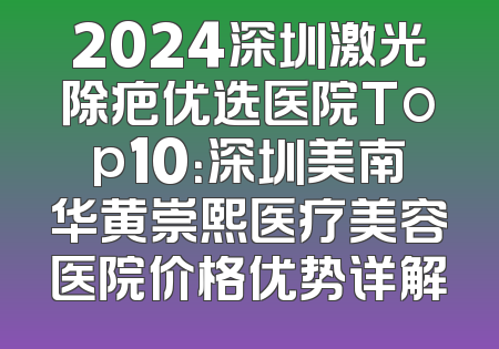 2024深圳激光除疤优选医院Top10：深圳美南华黄崇熙医疗美容医院价格优势详解