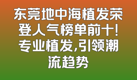 东莞地中海植发荣登人气榜单前十！专业植发，引领潮流趋势