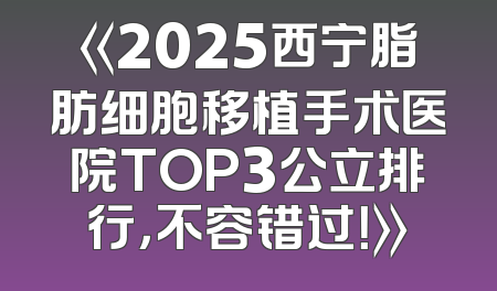 《2025西宁脂肪细胞移植手术医院TOP3公立排行，不容错过！》