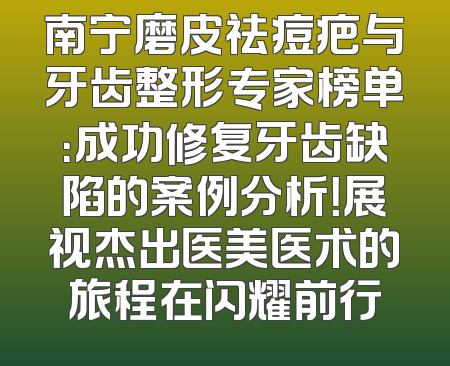 南宁磨皮祛痘疤与牙齿整形专家榜单：成功修复牙齿缺陷的案例分析！展视杰出医美医术的旅程在闪耀前行