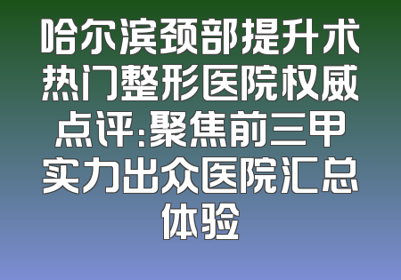 哈尔滨颈部提升术热门整形医院权威点评：聚焦前三甲实力出众医院汇总体验