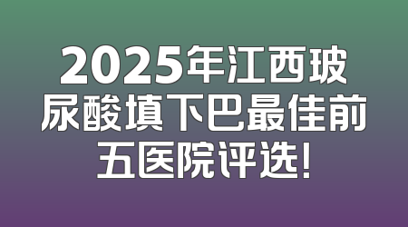 2025年江西玻尿酸填下巴最佳前五医院评选！