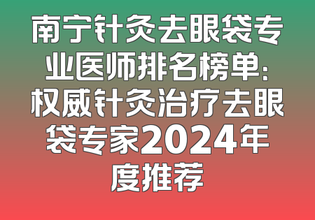南宁针灸去眼袋专业医师排名榜单：权威针灸治疗去眼袋专家2024年度推荐