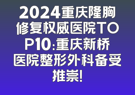 2024重庆隆胸修复权威医院TOP10：重庆新桥医院整形外科备受推崇！