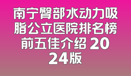 南宁臀部水动力吸脂公立医院排名榜前五佳介绍 2024版