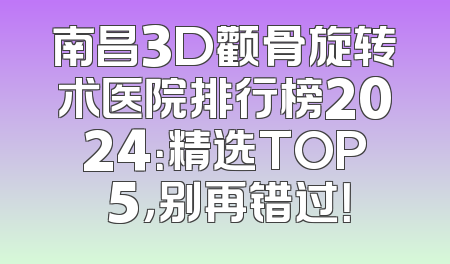 南昌3D颧骨旋转术医院排行榜2024：精选TOP 5，别再错过！
