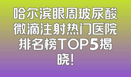 哈尔滨眼周玻尿酸微滴注射热门医院排名榜TOP5揭晓！