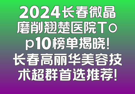 2024长春微晶磨削翘楚医院Top10榜单揭晓！长春高丽华美容技术超群首选推荐！