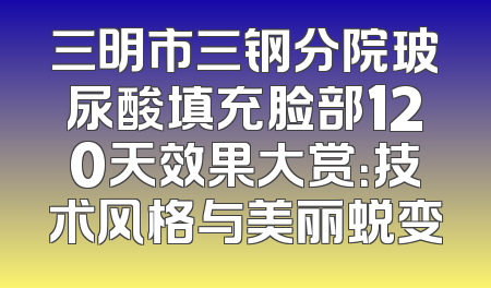 三明市三钢分院玻尿酸填充脸部120天效果大赏：技术风格与美丽蜕变