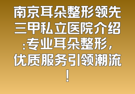 南京耳朵整形领先三甲私立医院介绍：专业耳朵整形，优质服务引领潮流！