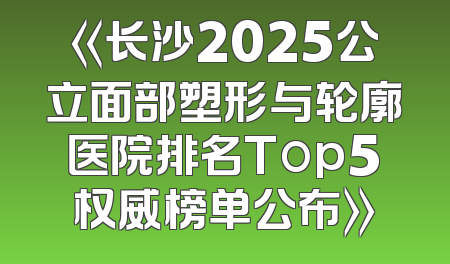 《长沙2025公立面部塑形与轮廓医院排名Top5权威榜单公布》