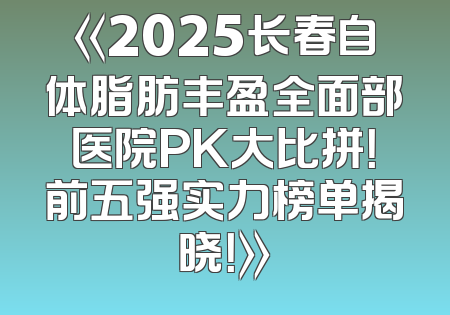 《2025长春自体脂肪丰盈全面部医院PK大比拼！前五强实力榜单揭晓！》