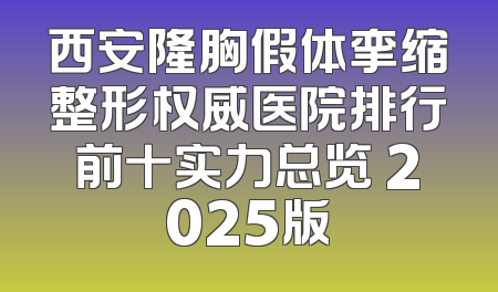 西安隆胸假体挛缩整形权威医院排行前十实力总览 2025版