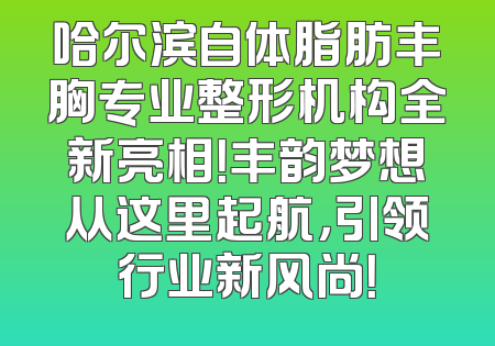 哈尔滨自体脂肪丰胸专业整形机构全新亮相！丰韵梦想从这里起航，引领行业新风尚！