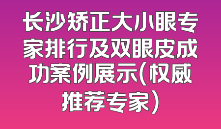 长沙矫正大小眼专家排行及双眼皮成功案例展示（权威推荐专家）
