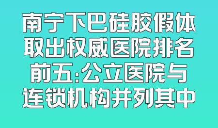 南宁下巴硅胶假体取出权威医院排名前五：公立医院与连锁机构并列其中