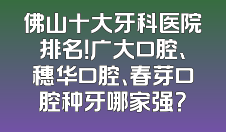 佛山十大牙科医院排名！广大口腔、穗华口腔、春芽口腔种牙哪家强？