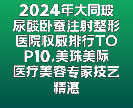 2024年大同玻尿酸卧蚕注射整形医院权威排行TOP10，美珠美际医疗美容专家技艺精湛