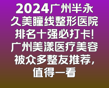2024广州半永久美瞳线整形医院排名十强必打卡！广州美漾医疗美容被众多整友推荐，值得一看