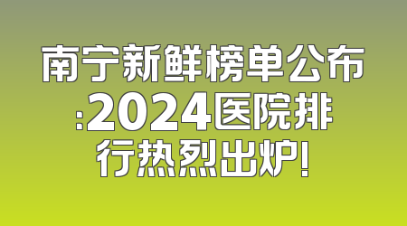 南宁新鲜榜单公布：2024医院排行热烈出炉!