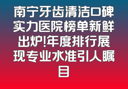 南宁牙齿清洁口碑实力医院榜单新鲜出炉！年度排行展现专业水准引人瞩目
