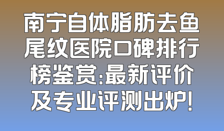 南宁自体脂肪去鱼尾纹医院口碑排行榜鉴赏：最新评价及专业评测出炉！