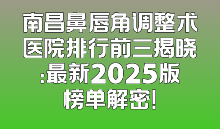 南昌鼻唇角调整术医院排行前三揭晓：最新2025版榜单解密！
