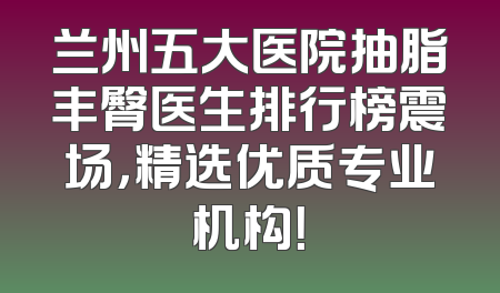 兰州五大医院抽脂丰臀医生排行榜震场，精选优质专业机构！