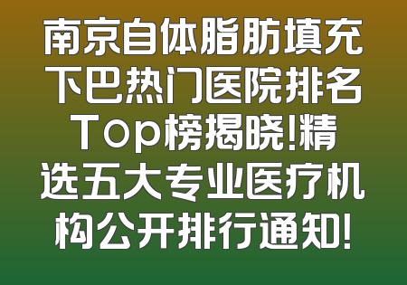 南京自体脂肪填充下巴热门医院排名Top榜揭晓！精选五大专业医疗机构公开排行通知！