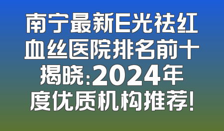 南宁最新E光祛红血丝医院排名前十揭晓：2024年度优质机构推荐！