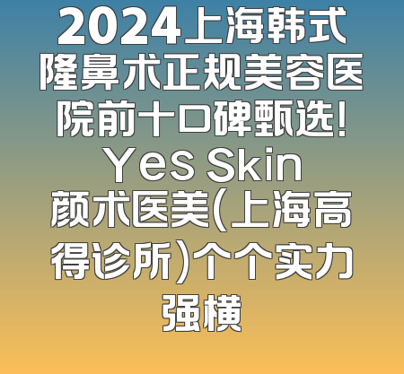 2024上海韩式隆鼻术正规美容医院前十口碑甄选！Yes Skin颜术医美(上海高得诊所)个个实力强横