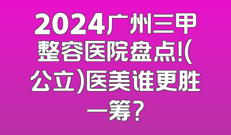 2024广州三甲整容医院盘点！（公立）医美谁更胜一筹？
