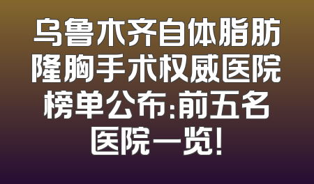乌鲁木齐自体脂肪隆胸手术权威医院榜单公布：前五名医院一览！