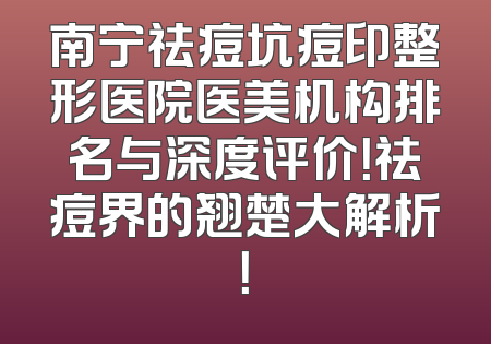 南宁祛痘坑痘印整形医院医美机构排名与深度评价！祛痘界的翘楚大解析！