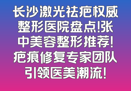长沙激光祛疤权威整形医院盘点！张中美容整形推荐！疤痕修复专家团队引领医美潮流！