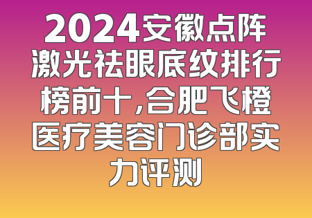 2024安徽点阵激光祛眼底纹排行榜前十，合肥飞橙医疗美容门诊部实力评测