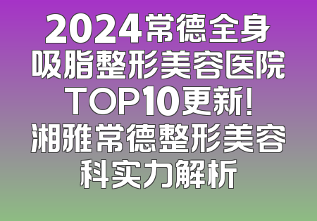 2024常德全身吸脂整形美容医院TOP10更新！湘雅常德整形美容科实力解析