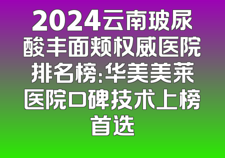 2024云南玻尿酸丰面颊权威医院排名榜：华美美莱医院口碑技术上榜首选