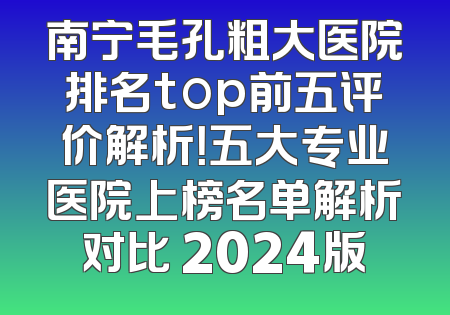 南宁毛孔粗大医院排名top前五评价解析！五大专业医院上榜名单解析对比 2024版
