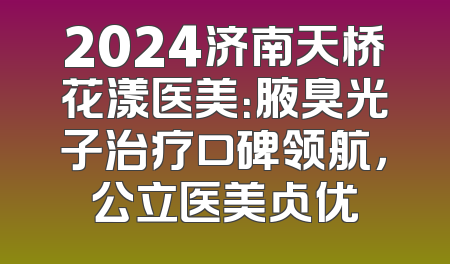 2024济南天桥花漾医美：腋臭光子治疗口碑领航，公立医美占优
