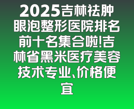 2025吉林祛肿眼泡整形医院排名前十名集合啦！吉林省黑米医疗美容技术专业、价格便宜