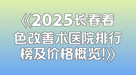 《2025长春着色改善术医院排行榜及价格概览！》