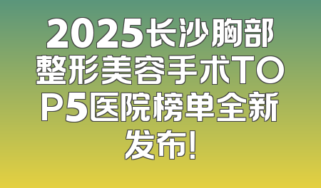 2025长沙胸部整形美容手术TOP5医院榜单全新发布！