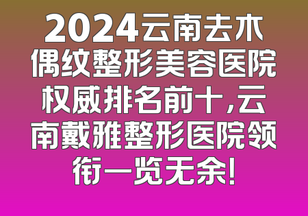 2024云南去木偶纹整形美容医院权威排名前十，云南戴雅整形医院领衔一览无余！