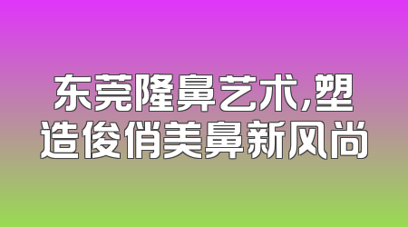 东莞隆鼻艺术，塑造俊俏美鼻新风尚
