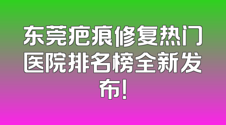 东莞疤痕修复热门医院排名榜全新发布！